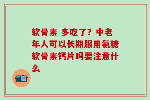 软骨素 多吃了？中老年人可以长期服用氨糖软骨素钙片吗要注意什么