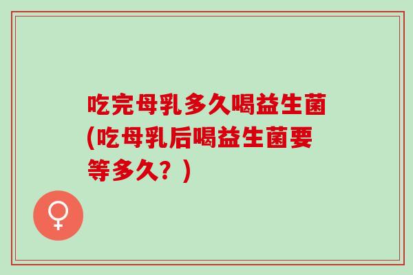 吃完母乳多久喝益生菌(吃母乳后喝益生菌要等多久？)