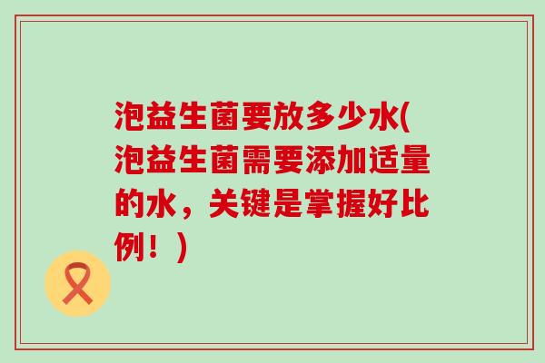 泡益生菌要放多少水(泡益生菌需要添加适量的水，关键是掌握好比例！)