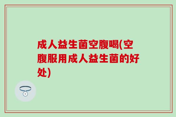 成人益生菌空腹喝(空腹服用成人益生菌的好处)