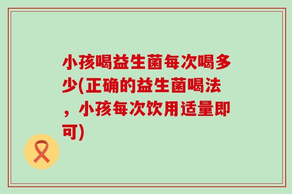 小孩喝益生菌每次喝多少(正确的益生菌喝法，小孩每次饮用适量即可)