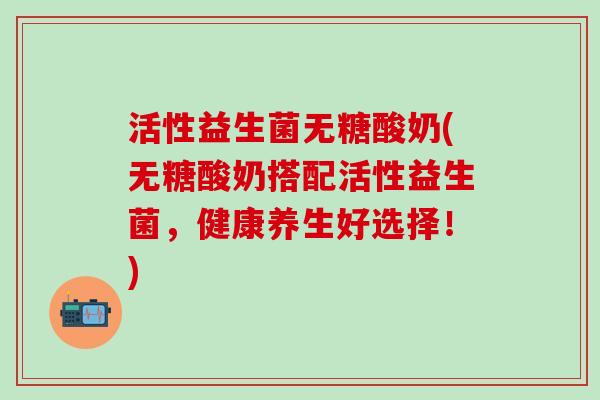 活性益生菌无糖酸奶(无糖酸奶搭配活性益生菌，健康养生好选择！)