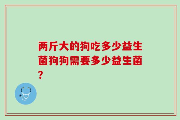两斤大的狗吃多少益生菌狗狗需要多少益生菌？