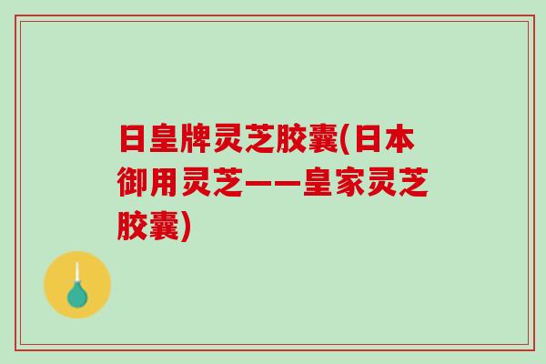 日皇牌灵芝胶囊(日本御用灵芝——皇家灵芝胶囊)