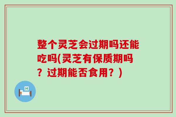 整个灵芝会过期吗还能吃吗(灵芝有保质期吗？过期能否食用？)
