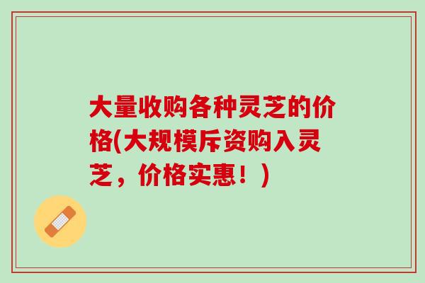 大量收购各种灵芝的价格(大规模斥资购入灵芝，价格实惠！)
