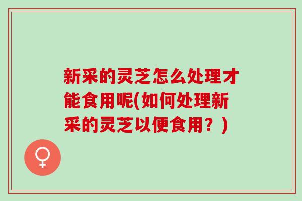 新采的灵芝怎么处理才能食用呢(如何处理新采的灵芝以便食用？)