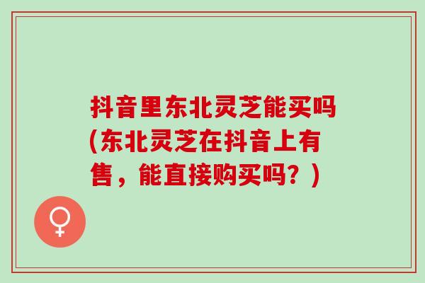 抖音里东北灵芝能买吗(东北灵芝在抖音上有售，能直接购买吗？)