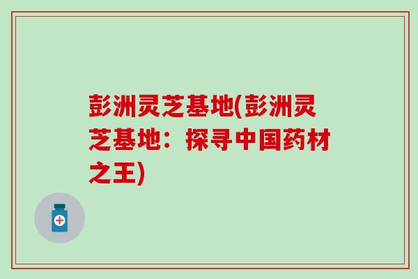 彭洲灵芝基地(彭洲灵芝基地：探寻中国药材之王)