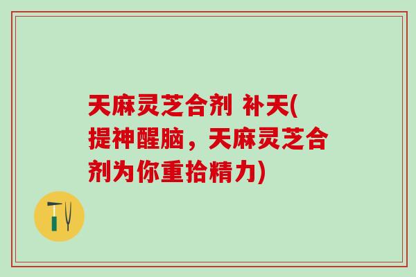 天麻灵芝合剂 补天(提神醒脑，天麻灵芝合剂为你重拾精力)