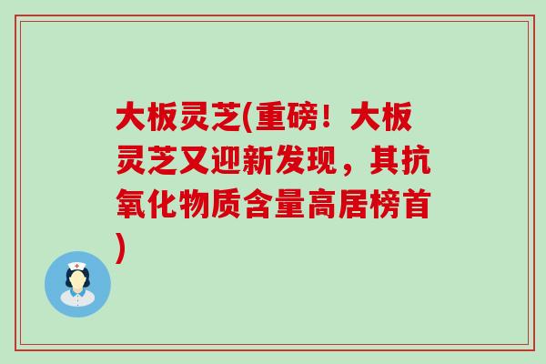 大板灵芝(重磅！大板灵芝又迎新发现，其抗氧化物质含量高居榜首)