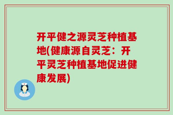 开平健之源灵芝种植基地(健康源自灵芝：开平灵芝种植基地促进健康发展)