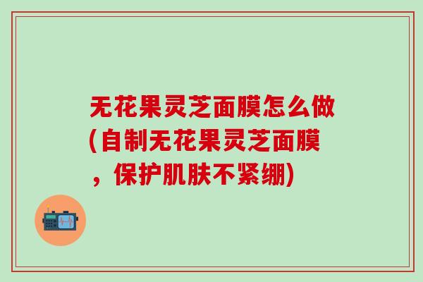 无花果灵芝面膜怎么做(自制无花果灵芝面膜，保护肌肤不紧绷)