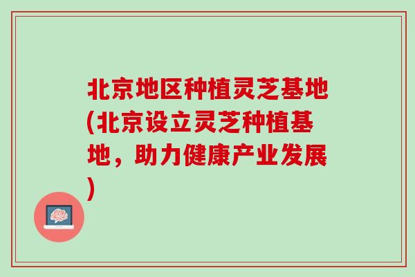 北京地区种植灵芝基地(北京设立灵芝种植基地，助力健康产业发展)