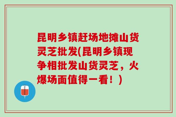 昆明乡镇赶场地摊山货灵芝批发(昆明乡镇现争相批发山货灵芝，火爆场面值得一看！)