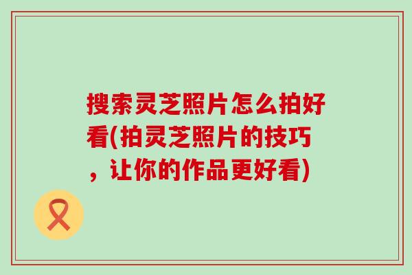 搜索灵芝照片怎么拍好看(拍灵芝照片的技巧，让你的作品更好看)
