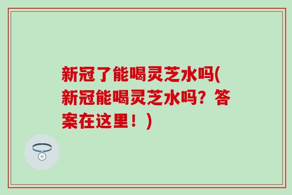 新冠了能喝灵芝水吗(新冠能喝灵芝水吗？答案在这里！)