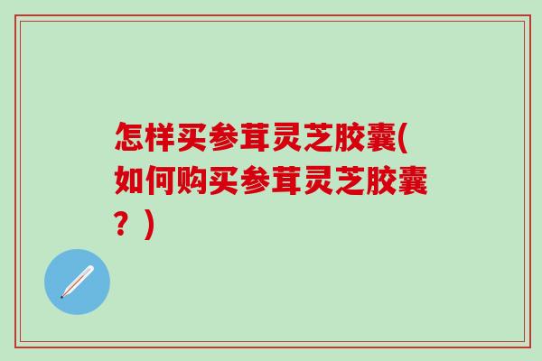 怎样买参茸灵芝胶囊(如何购买参茸灵芝胶囊？)