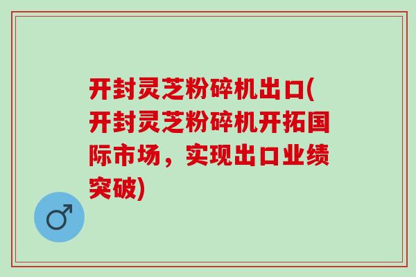 开封灵芝粉碎机出口(开封灵芝粉碎机开拓国际市场，实现出口业绩突破)