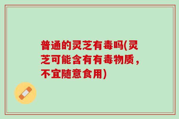 普通的灵芝有毒吗(灵芝可能含有有毒物质，不宜随意食用)