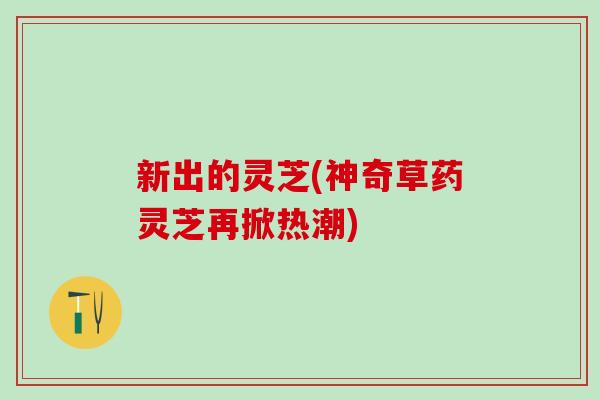 新出的灵芝(神奇草药灵芝再掀热潮)