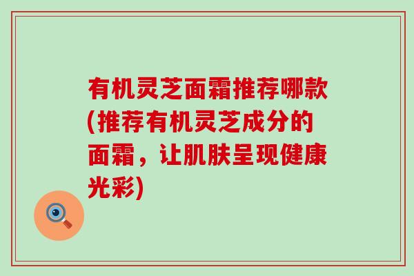 有机灵芝面霜推荐哪款(推荐有机灵芝成分的面霜，让肌肤呈现健康光彩)