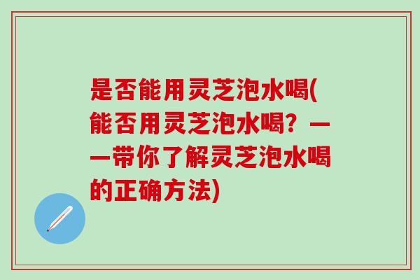 是否能用灵芝泡水喝(能否用灵芝泡水喝？——带你了解灵芝泡水喝的正确方法)