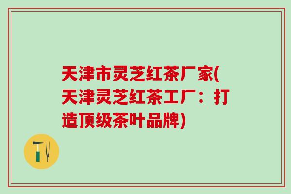 天津市灵芝红茶厂家(天津灵芝红茶工厂：打造顶级茶叶品牌)