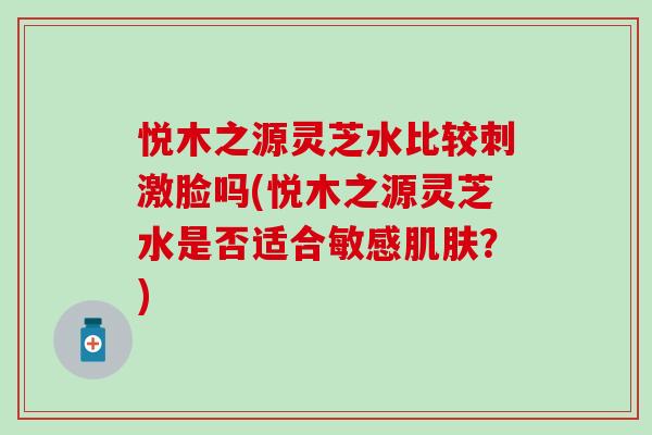 悦木之源灵芝水比较刺激脸吗(悦木之源灵芝水是否适合敏感肌肤？)