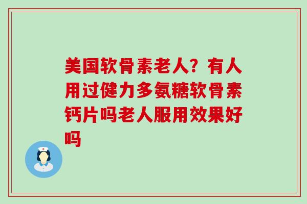 美国软骨素老人？有人用过健力多氨糖软骨素钙片吗老人服用效果好吗