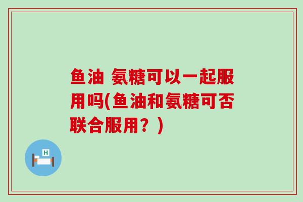 鱼油 氨糖可以一起服用吗(鱼油和氨糖可否联合服用？)