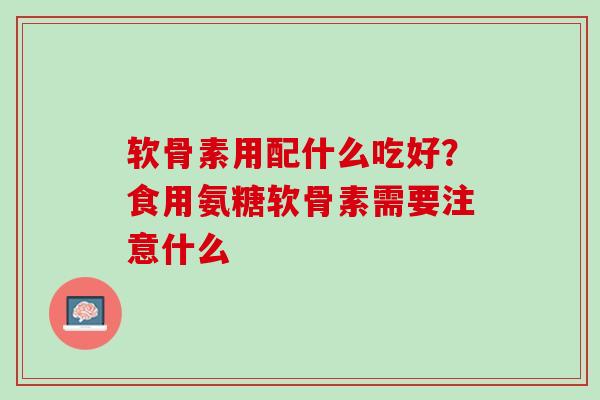 软骨素用配什么吃好？食用氨糖软骨素需要注意什么