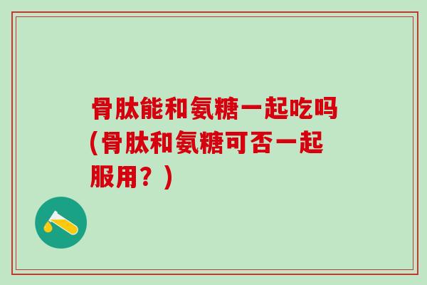 骨肽能和氨糖一起吃吗(骨肽和氨糖可否一起服用？)