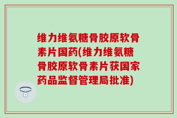 维力维氨糖骨胶原软骨素片国药(维力维氨糖骨胶原软骨素片获国家药品监督管理局批准)