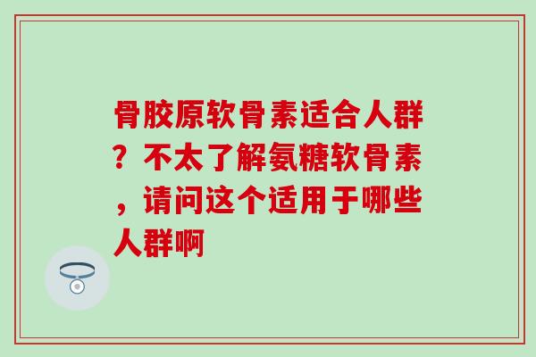 骨胶原软骨素适合人群？不太了解氨糖软骨素，请问这个适用于哪些人群啊