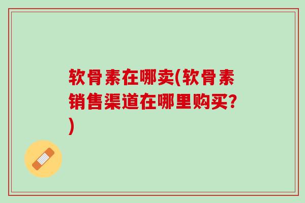 软骨素在哪卖(软骨素销售渠道在哪里购买？)