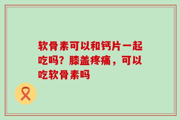 软骨素可以和钙片一起吃吗？膝盖疼痛，可以吃软骨素吗