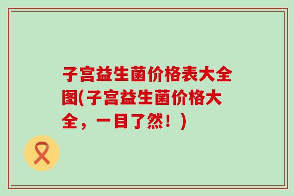 子宫益生菌价格表大全图(子宫益生菌价格大全，一目了然！)