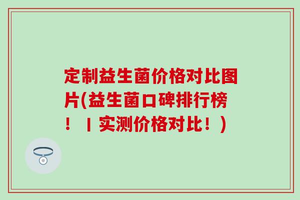 定制益生菌价格对比图片(益生菌口碑排行榜！丨实测价格对比！)