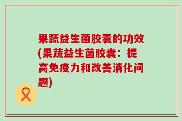果蔬益生菌胶囊的功效(果蔬益生菌胶囊：提高免疫力和改善消化问题)