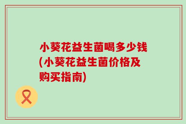 小葵花益生菌喝多少钱(小葵花益生菌价格及购买指南)