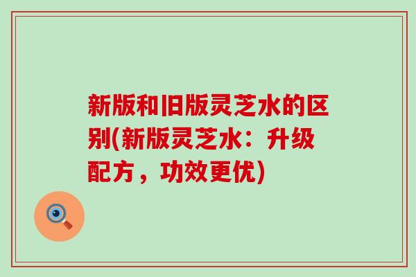 新版和旧版灵芝水的区别(新版灵芝水：升级配方，功效更优)