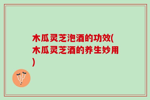 木瓜灵芝泡酒的功效(木瓜灵芝酒的养生妙用)