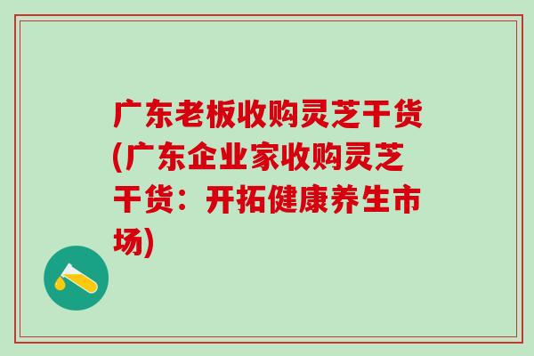 广东老板收购灵芝干货(广东企业家收购灵芝干货：开拓健康养生市场)