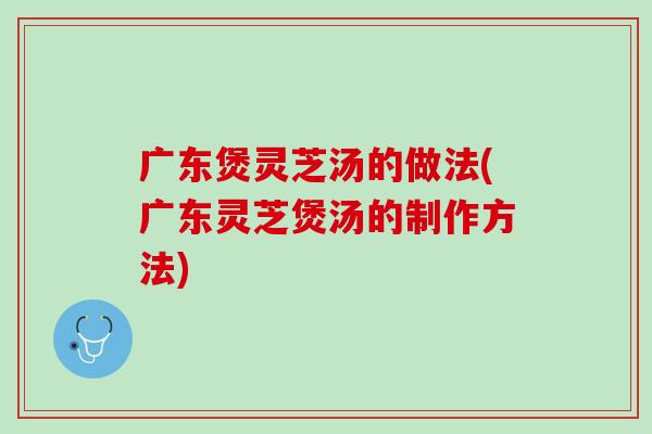 广东煲灵芝汤的做法(广东灵芝煲汤的制作方法)