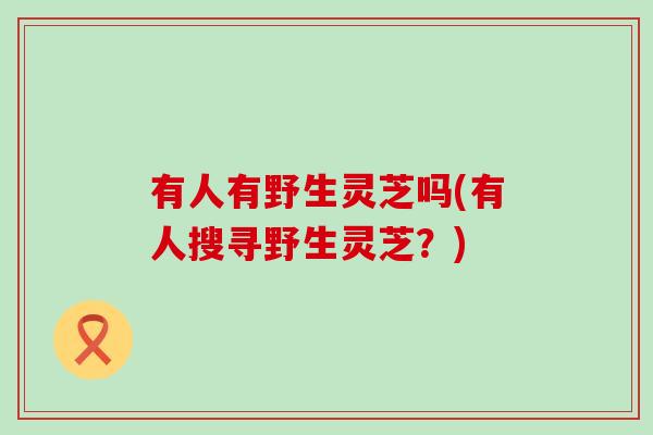 有人有野生灵芝吗(有人搜寻野生灵芝？)