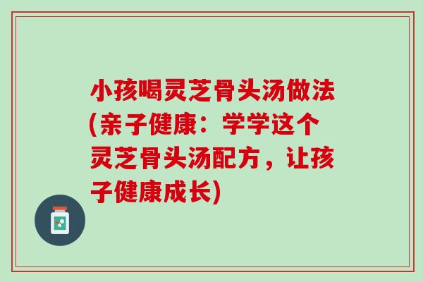 小孩喝灵芝骨头汤做法(亲子健康：学学这个灵芝骨头汤配方，让孩子健康成长)