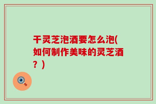 干灵芝泡酒要怎么泡(如何制作美味的灵芝酒？)