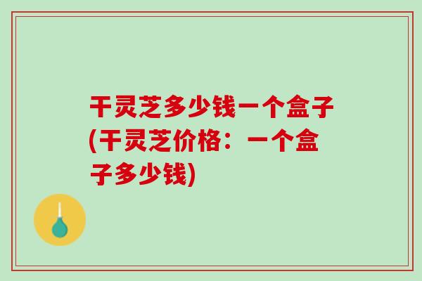 干灵芝多少钱一个盒子(干灵芝价格:一个盒子多少钱) 干灵芝多少钱一个盒子(干灵芝价格:一个盒子多少钱)