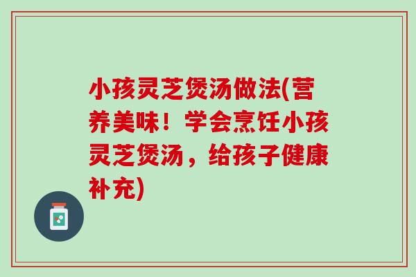 小孩灵芝煲汤做法(营养美味！学会烹饪小孩灵芝煲汤，给孩子健康补充)